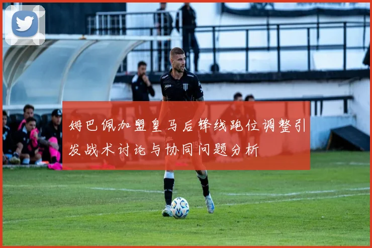 姆巴佩加盟皇马后锋线跑位调整引发战术讨论与协同问题分析