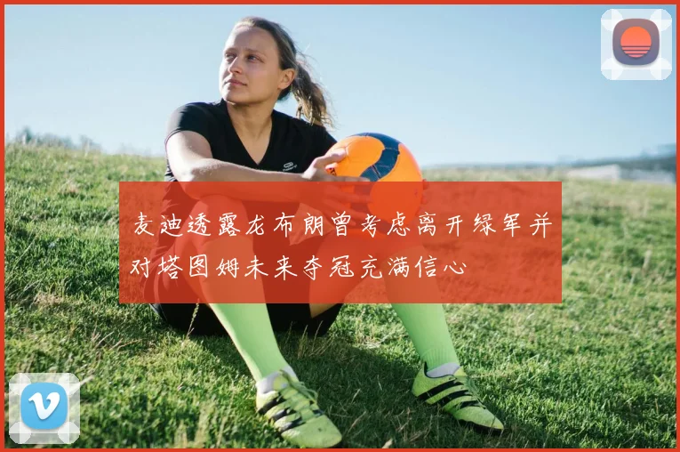 麦迪透露龙布朗曾考虑离开绿军并对塔图姆未来夺冠充满信心